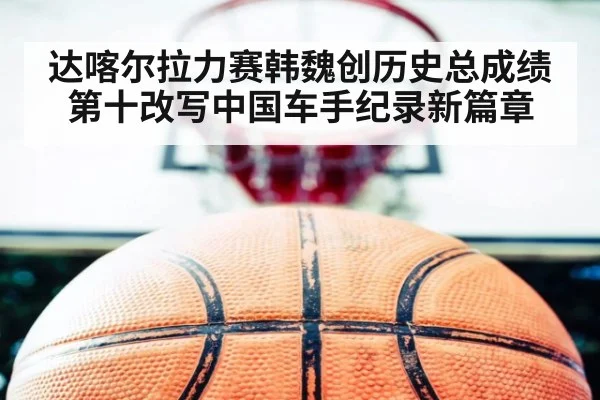 达喀尔拉力赛韩魏创历史总成绩第十改写中国车手纪录新篇章
