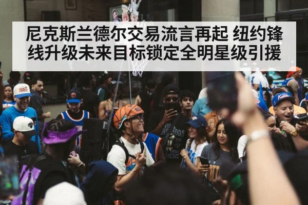 尼克斯兰德尔交易流言再起 纽约锋线升级未来目标锁定全明星级引援
